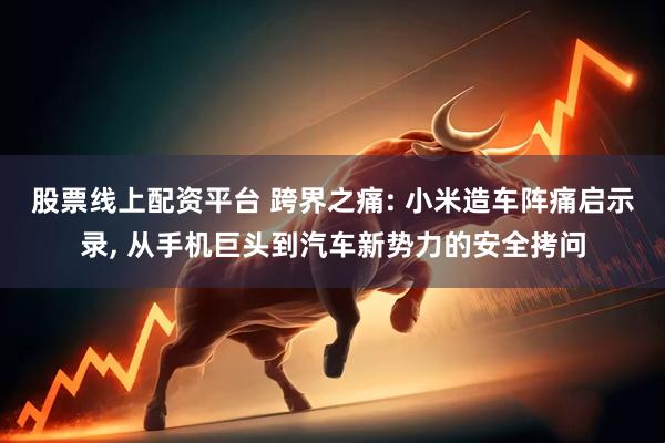 股票线上配资平台 跨界之痛: 小米造车阵痛启示录, 从手机巨头到汽车新势力的安全拷问