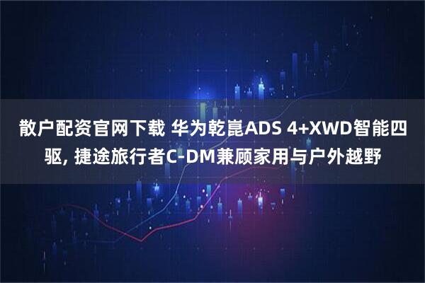 散户配资官网下载 华为乾崑ADS 4+XWD智能四驱, 捷途旅行者C-DM兼顾家用与户外越野