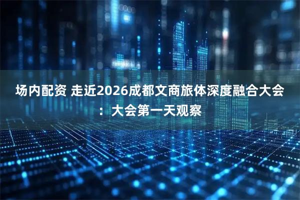 场内配资 走近2026成都文商旅体深度融合大会：大会第一天观察