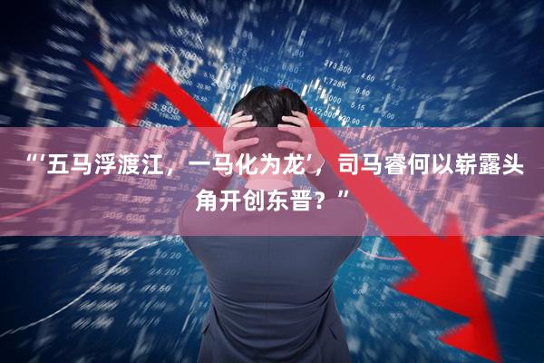 “‘五马浮渡江，一马化为龙’，司马睿何以崭露头角开创东晋？”