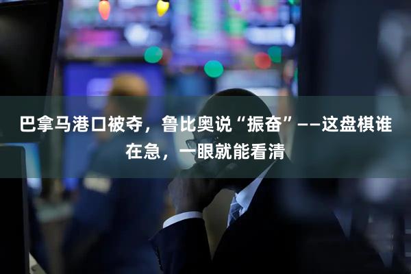 巴拿马港口被夺，鲁比奥说“振奋”——这盘棋谁在急，一眼就能看清