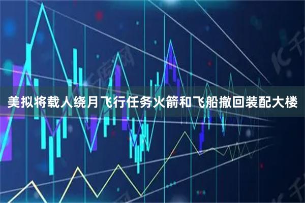 美拟将载人绕月飞行任务火箭和飞船撤回装配大楼