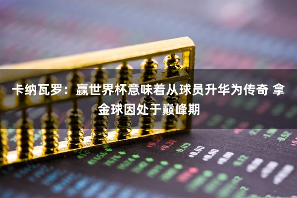 卡纳瓦罗：赢世界杯意味着从球员升华为传奇 拿金球因处于巅峰期