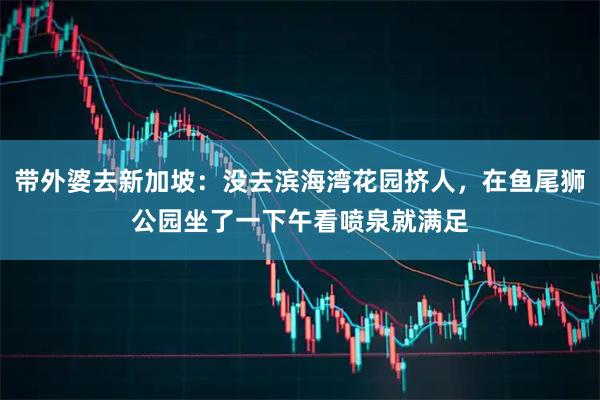 带外婆去新加坡：没去滨海湾花园挤人，在鱼尾狮公园坐了一下午看喷泉就满足
