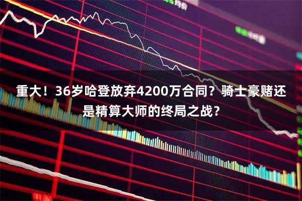 重大！36岁哈登放弃4200万合同？骑士豪赌还是精算大师的终局之战？