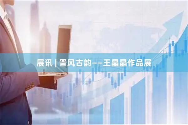 展讯 | 晋风古韵——王晶晶作品展