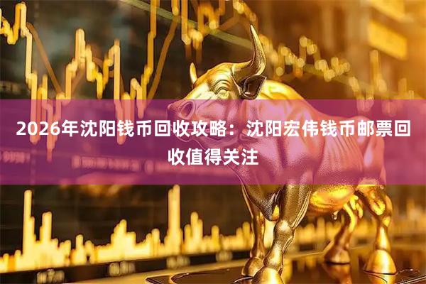 2026年沈阳钱币回收攻略：沈阳宏伟钱币邮票回收值得关注