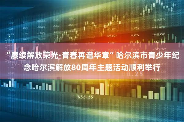 “赓续解放荣光·青春再谱华章”哈尔滨市青少年纪念哈尔滨解放80周年主题活动顺利举行