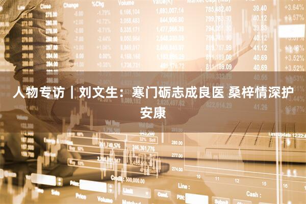 人物专访｜刘文生：寒门砺志成良医 桑梓情深护安康
