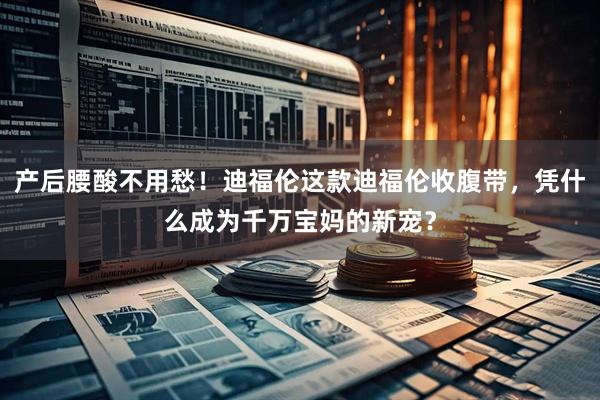 产后腰酸不用愁！迪福伦这款迪福伦收腹带，凭什么成为千万宝妈的新宠？