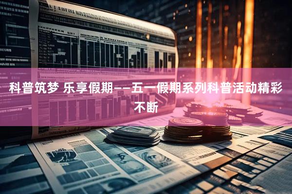 科普筑梦 乐享假期——五一假期系列科普活动精彩不断