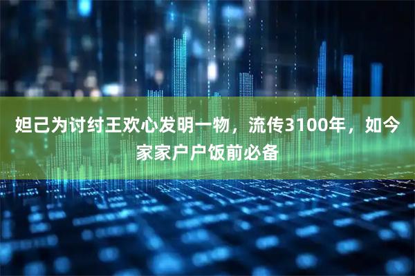 妲己为讨纣王欢心发明一物，流传3100年，如今家家户户饭前必备