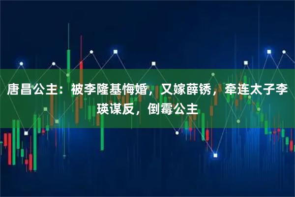 唐昌公主：被李隆基悔婚，又嫁薛锈，牵连太子李瑛谋反，倒霉公主