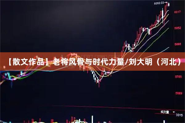 【散文作品】老将风骨与时代力量/刘大明（河北）
