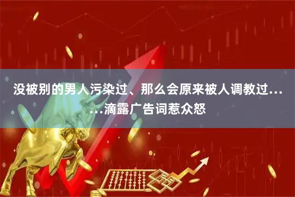 没被别的男人污染过、那么会原来被人调教过……滴露广告词惹众怒